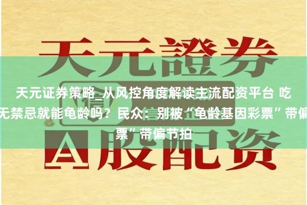 天元证券策略_从风控角度解读主流配资平台 吃喝百无禁忌就能龟龄吗？民众：别被“龟龄基因彩票”带偏节拍