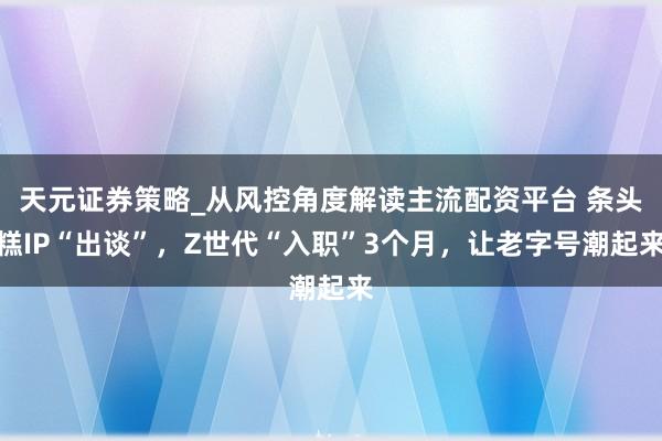 天元证券策略_从风控角度解读主流配资平台 条头糕IP“出谈”，Z世代“入职”3个月，让老字号潮起来