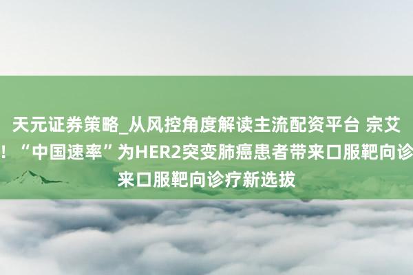 天元证券策略_从风控角度解读主流配资平台 宗艾替尼开售！“中国速率”为HER2突变肺癌患者带来口服靶向诊疗新选拔