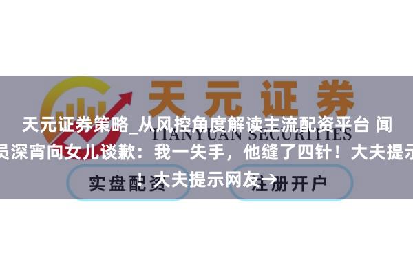 天元证券策略_从风控角度解读主流配资平台 闻明女演员深宵向女儿谈歉：我一失手，他缝了四针！大夫提示网友→