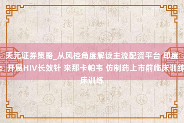 天元证券策略_从风控角度解读主流配资平台 印度：开展HIV长效针 来那卡帕韦 仿制药上市前临床训练