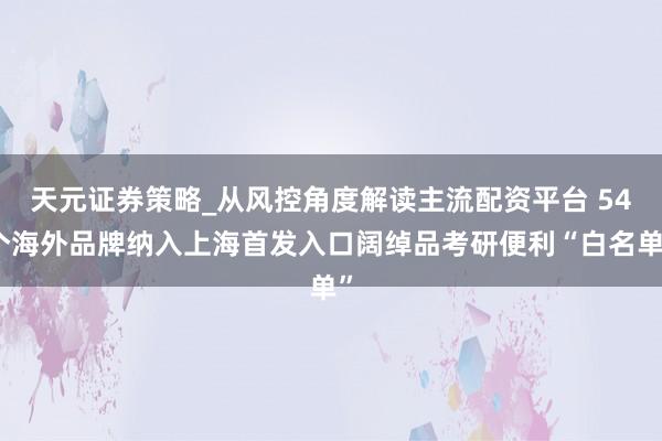 天元证券策略_从风控角度解读主流配资平台 54个海外品牌纳入上海首发入口阔绰品考研便利“白名单”