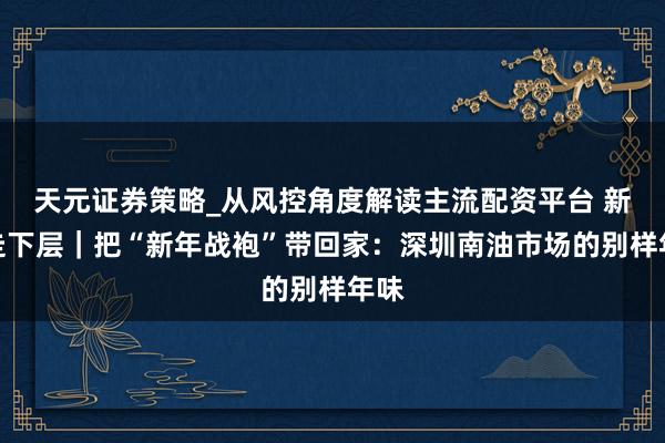天元证券策略_从风控角度解读主流配资平台 新春走下层｜把“新年战袍”带回家：深圳南油市场的别样年味