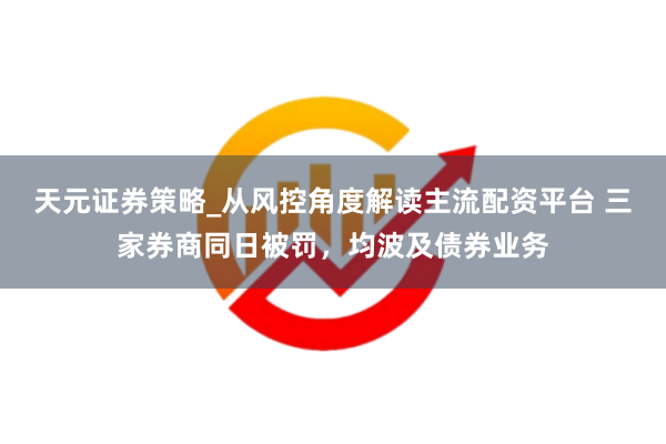 天元证券策略_从风控角度解读主流配资平台 三家券商同日被罚，均波及债券业务